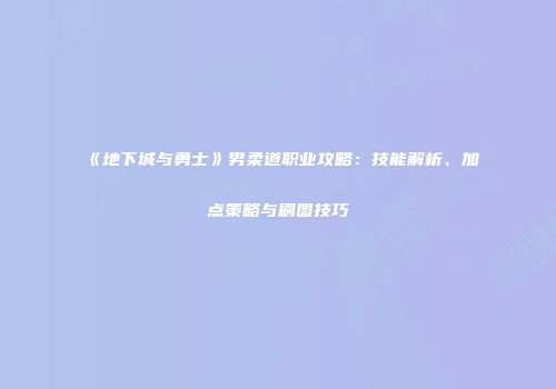 《地下城与勇士》男柔道职业攻略：技能解析、加点策略与刷图技巧