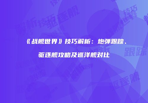 《战舰世界》技巧解析：炮弹跟踪、驱逐舰攻略及巡洋舰对比