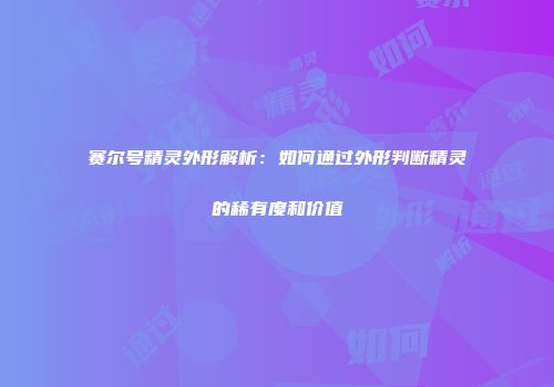 赛尔号精灵外形解析：如何通过外形判断精灵的稀有度和价值