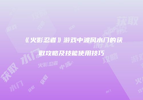 《火影忍者》游戏中波风水门的获取攻略及技能使用技巧