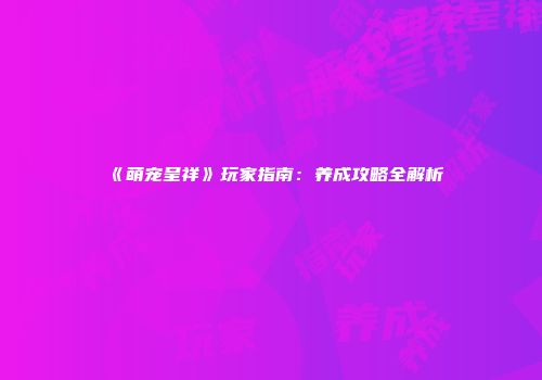 《萌宠呈祥》玩家指南：养成攻略全解析