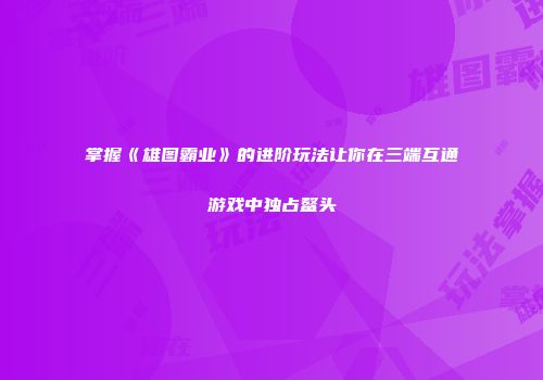 掌握《雄图霸业》的进阶玩法让你在三端互通游戏中独占鳌头