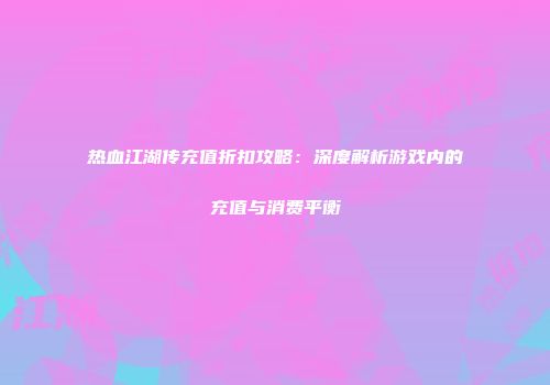 热血江湖传充值折扣攻略：深度解析游戏内的充值与消费平衡