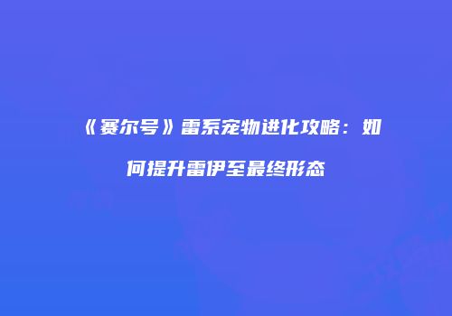 《赛尔号》雷系宠物进化攻略：如何提升雷伊至最终形态
