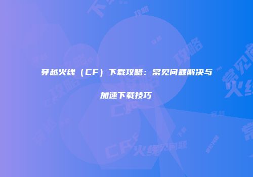 穿越火线（CF）下载攻略：常见问题解决与加速下载技巧