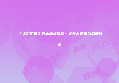 《火影忍者》经典剧情回顾：成长与羁绊的忍者传奇