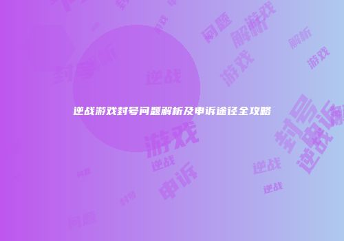 逆战游戏封号问题解析及申诉途径全攻略