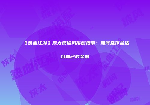 《热血江湖》灰太狼披风搭配指南：如何选择最适合自己的装备