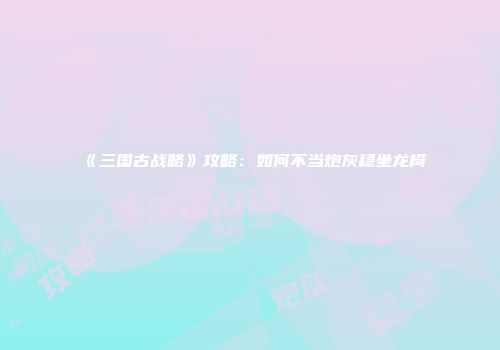 《三国古战略》攻略：如何不当炮灰稳坐龙椅