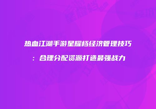 热血江湖手游星耀档经济管理技巧:合理分配资源打造最强战力
