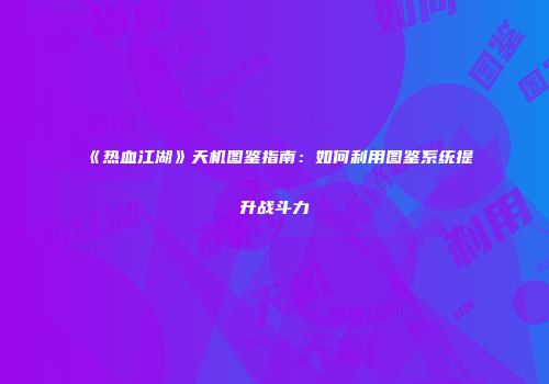 《热血江湖》天机图鉴指南：如何利用图鉴系统提升战斗力