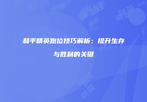 和平精英跑位技巧解析：提升生存与胜利的关键