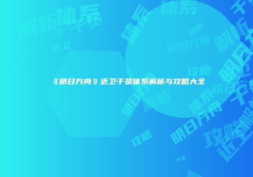 《明日方舟》近卫干员体系解析与攻略大全