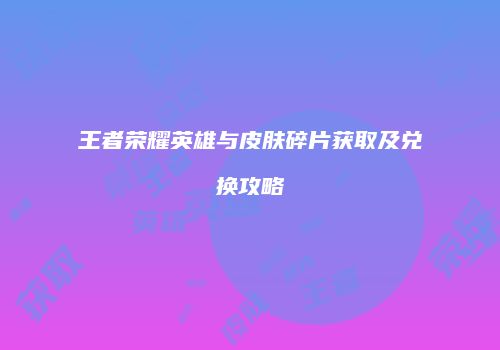 王者荣耀英雄与皮肤碎片获取及兑换攻略
