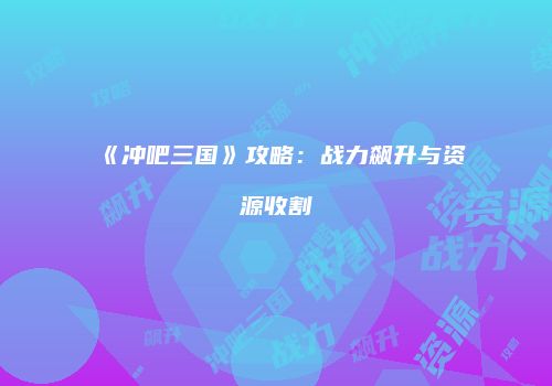 《冲吧三国》攻略：战力飙升与资源收割