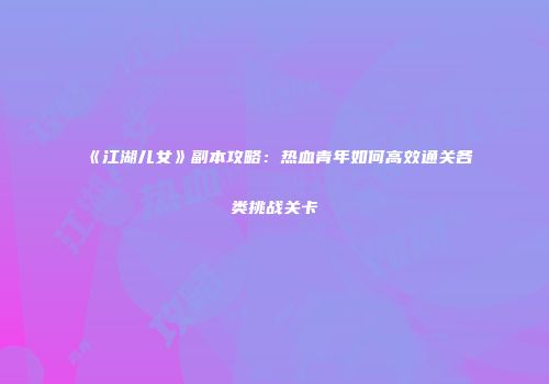 《江湖儿女》副本攻略：热血青年如何高效通关各类挑战关卡