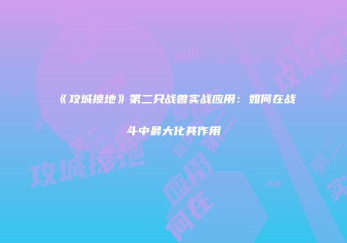 《攻城掠地》第二只战兽实战应用：如何在战斗中最大化其作用