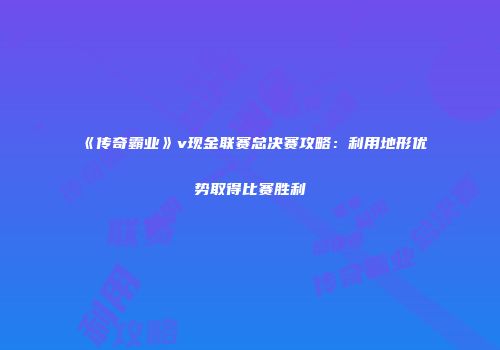 《传奇霸业》v现金联赛总决赛攻略：利用地形优势取得比赛胜利