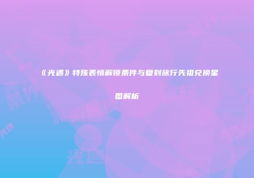 《光遇》特殊表情解锁条件与复刻旅行先祖兑换星图解析