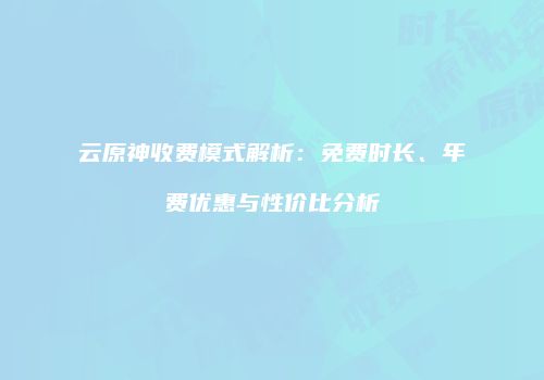 云原神收费模式解析：免费时长、年费优惠与性价比分析