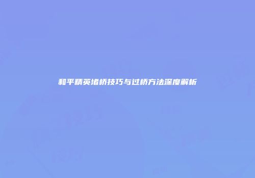 和平精英堵桥技巧与过桥方法深度解析