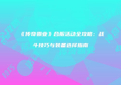 《传奇霸业》合服活动全攻略：战斗技巧与装备选择指南