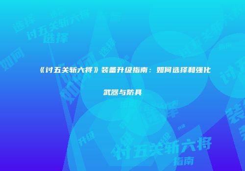 《讨五关斩六将》装备升级指南：如何选择和强化武器与防具