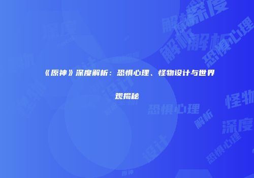 《原神》深度解析：恐惧心理、怪物设计与世界观揭秘
