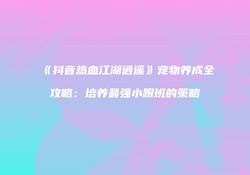 《抖音热血江湖逍遥》宠物养成全攻略：培养最强小跟班的策略