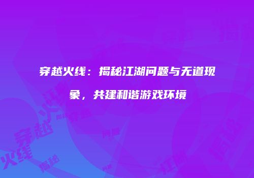 穿越火线：揭秘江湖问题与无道现象，共建和谐游戏环境