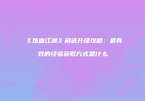 《热血江湖》角色升级攻略：最有效的经验获取方式是什么