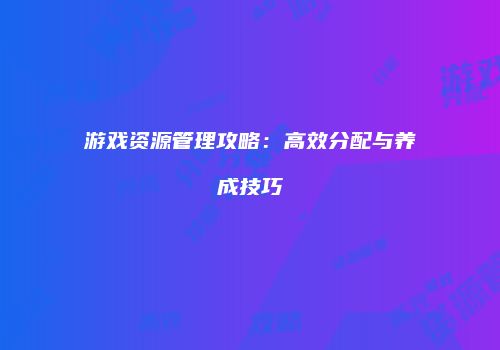 游戏资源管理攻略：高效分配与养成技巧