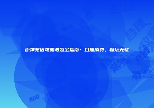 原神充值攻略与氪金指南：合理消费，畅玩无忧