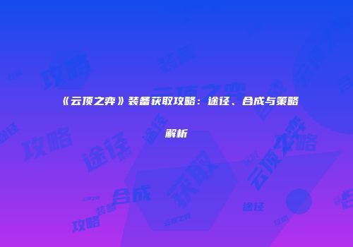 《云顶之弈》装备获取攻略：途径、合成与策略解析