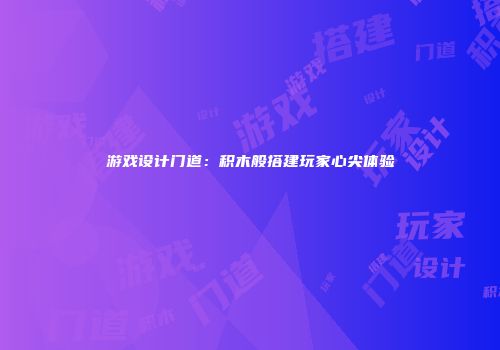 游戏设计门道：积木般搭建玩家心尖体验