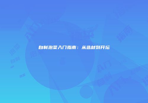 自制泡菜入门指南：从选材到开坛