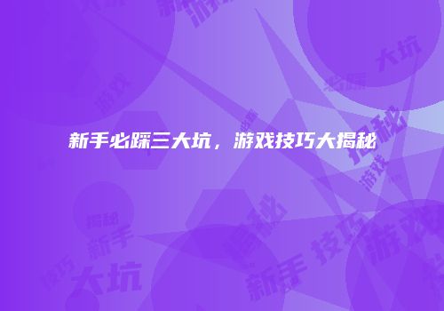 新手必踩三大坑，游戏技巧大揭秘
