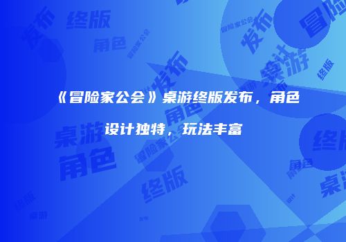 《冒险家公会》桌游终版发布，角色设计独特，玩法丰富