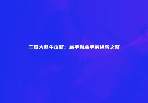三国大乱斗攻略：新手到高手的进阶之路