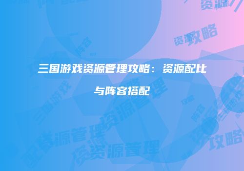 三国游戏资源管理攻略：资源配比与阵容搭配