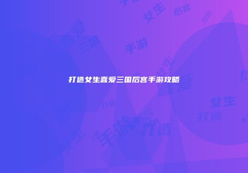 打造女生喜爱三国后宫手游攻略
