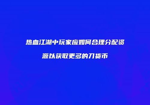 热血江湖中玩家应如何合理分配资源以获取更多的刀货币