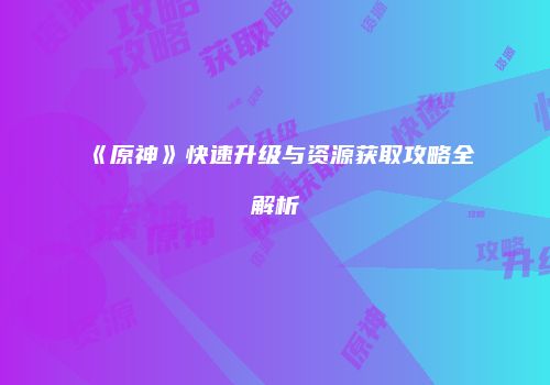 《原神》快速升级与资源获取攻略全解析