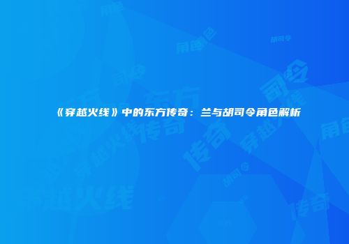 《穿越火线》中的东方传奇：兰与胡司令角色解析