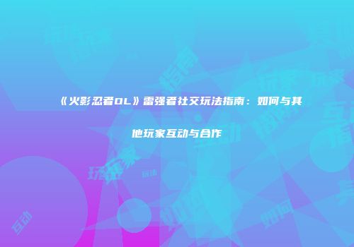 《火影忍者OL》雷强者社交玩法指南：如何与其他玩家互动与合作