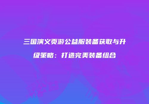 三国演义页游公益服装备获取与升级策略：打造完美装备组合