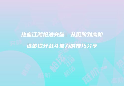 热血江湖枪法突破：从低阶到高阶逐步提升战斗能力的技巧分享