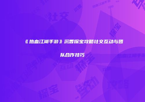 《热血江湖手游》沉香探宝攻略社交互动与团队合作技巧