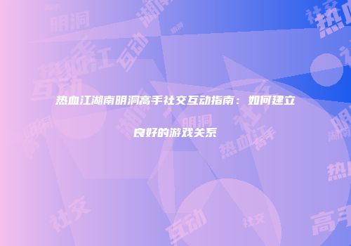热血江湖南明洞高手社交互动指南：如何建立良好的游戏关系