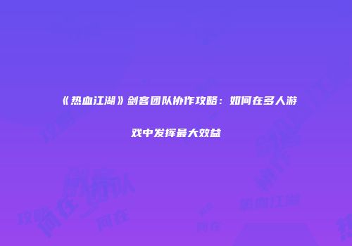 《热血江湖》剑客团队协作攻略：如何在多人游戏中发挥最大效益